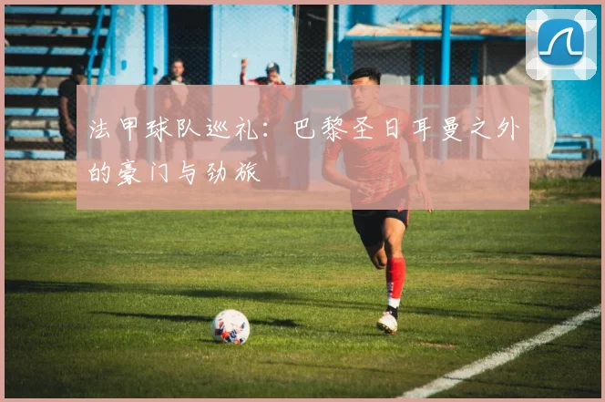 法甲球队巡礼:巴黎圣日耳曼之外的豪门与劲旅