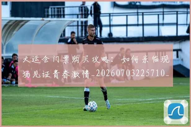 大运会门票购买攻略:如何亲临现场见证青春激情_20260703225710_20260719171901
