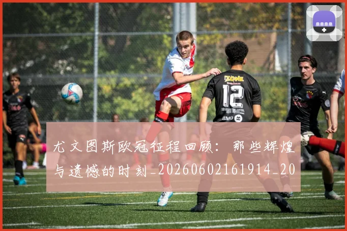 尤文图斯欧冠征程回顾：那些辉煌与遗憾的时刻_20260602161914_20260723171437