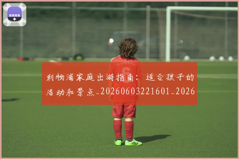 利物浦家庭出游指南:适合孩子的活动和景点_20260603221601_20260718010220