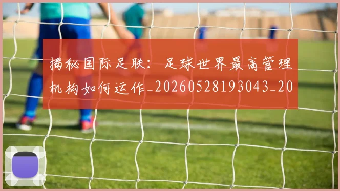 揭秘国际足联:足球世界最高管理机构如何运作_20260528193043_20260707015801