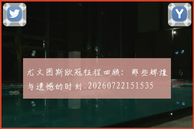 尤文图斯欧冠征程回顾:那些辉煌与遗憾的时刻_20260722151535