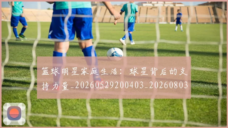 篮球明星家庭生活:球星背后的支持力量_20260529200403_20260803140210