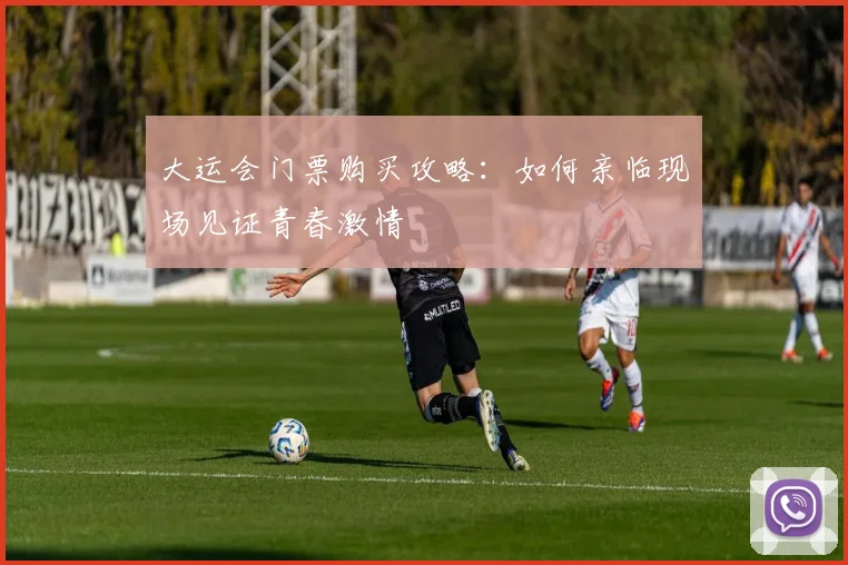 大运会门票购买攻略：如何亲临现场见证青春激情