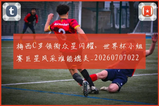 梅西C罗领衔众星闪耀，世界杯小组赛巨星风采谁能媲美_20260707022713